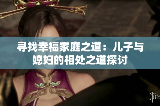 寻找幸福家庭之道：儿子与媳妇的相处之道探讨