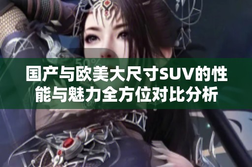 国产与欧美大尺寸SUV的性能与魅力全方位对比分析