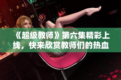 《超级教师》第六集精彩上线，快来欣赏教师们的热血斗志！