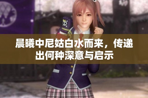 晨曦中尼姑白水而来，传递出何种深意与启示