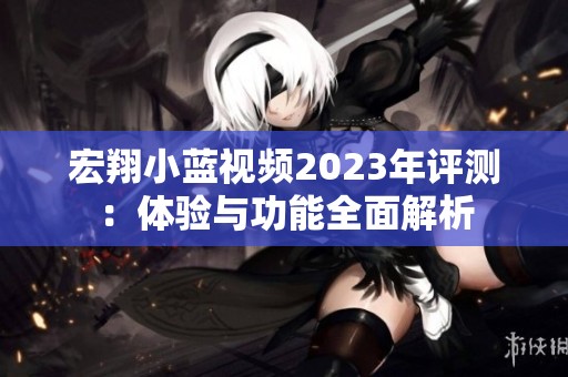 宏翔小蓝视频2023年评测：体验与功能全面解析
