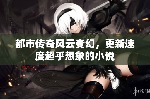 都市传奇风云变幻，更新速度超乎想象的小说