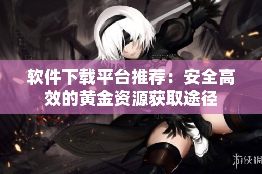 软件下载平台推荐：安全高效的黄金资源获取途径