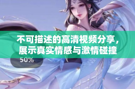 不可描述的高清视频分享，展示真实情感与激情碰撞