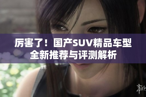 厉害了！国产SUV精品车型全新推荐与评测解析