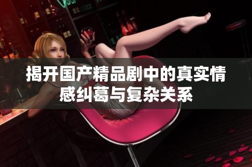 揭开国产精品剧中的真实情感纠葛与复杂关系
