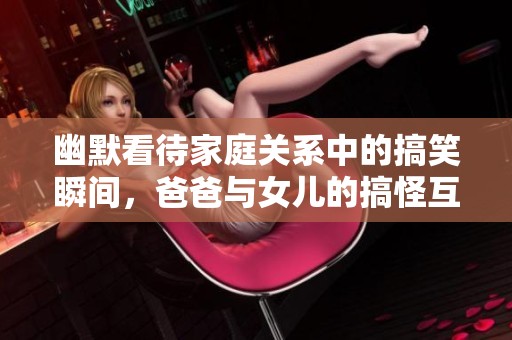 幽默看待家庭关系中的搞笑瞬间，爸爸与女儿的搞怪互动