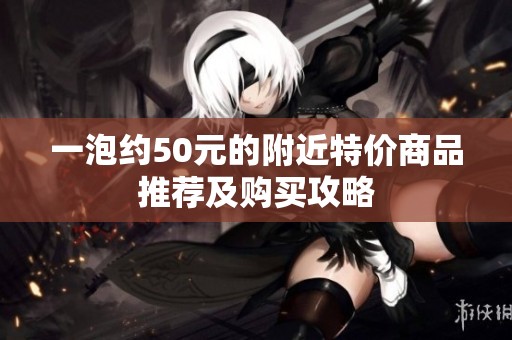一泡约50元的附近特价商品推荐及购买攻略