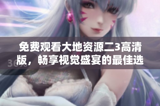免费观看大地资源二3高清版，畅享视觉盛宴的最佳选择