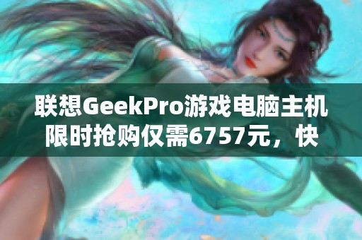 联想GeekPro游戏电脑主机限时抢购仅需6757元，快来抢！