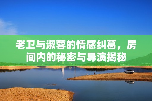 老卫与淑蓉的情感纠葛，房间内的秘密与导演揭秘