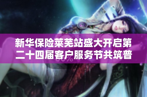 新华保险莱芜站盛大开启第二十四届客户服务节共筑普惠民生新前景