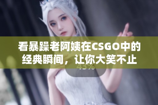 看暴躁老阿姨在CSGO中的经典瞬间，让你大笑不止