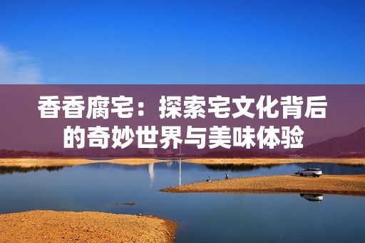 香香腐宅：探索宅文化背后的奇妙世界与美味体验
