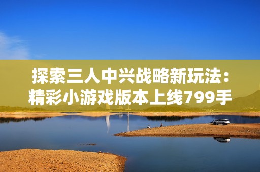 探索三人中兴战略新玩法：精彩小游戏版本上线799手游网