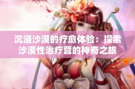 沉浸沙漠的疗愈体验：探索沙漠性治疗营的神奇之旅