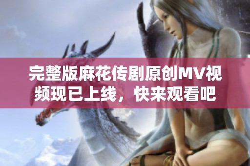 完整版麻花传剧原创MV视频现已上线，快来观看吧