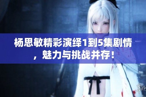杨思敏精彩演绎1到5集剧情，魅力与挑战并存！