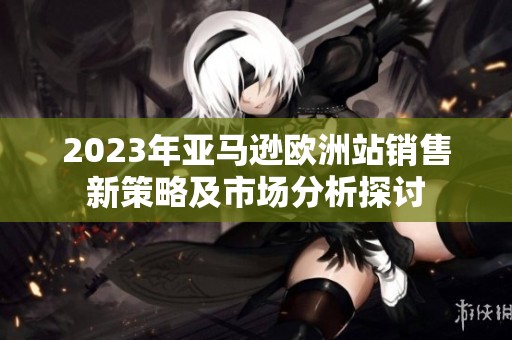 2023年亚马逊欧洲站销售新策略及市场分析探讨