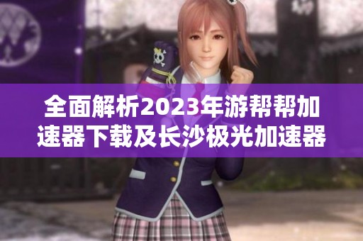 全面解析2023年游帮帮加速器下载及长沙极光加速器历史版本