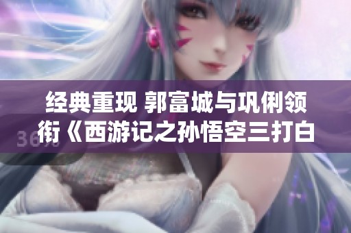 经典重现 郭富城与巩俐领衔《西游记之孙悟空三打白》精彩演绎