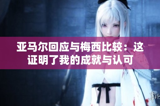 亚马尔回应与梅西比较：这证明了我的成就与认可