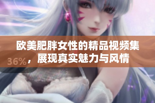 欧美肥胖女性的精品视频集，展现真实魅力与风情