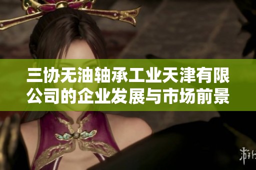 三协无油轴承工业天津有限公司的企业发展与市场前景分析