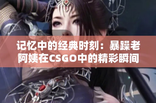 记忆中的经典时刻：暴躁老阿姨在CSGO中的精彩瞬间回顾