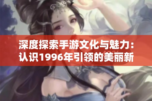 深度探索手游文化与魅力：认识1996年引领的美丽新世界