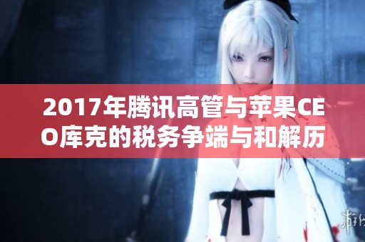 2017年腾讯高管与苹果CEO库克的税务争端与和解历程