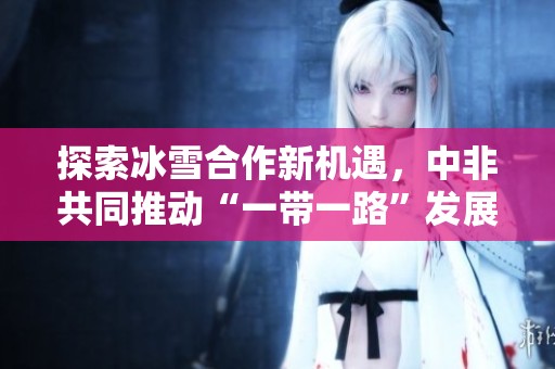 探索冰雪合作新机遇，中非共同推动“一带一路”发展新篇章