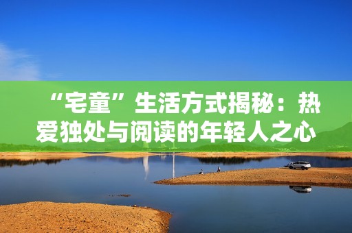 “宅童”生活方式揭秘：热爱独处与阅读的年轻人之心态分析