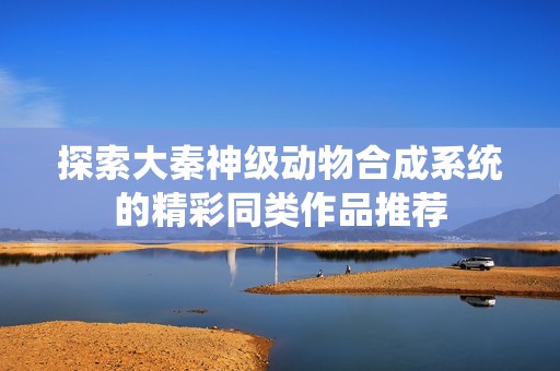 探索大秦神级动物合成系统的精彩同类作品推荐