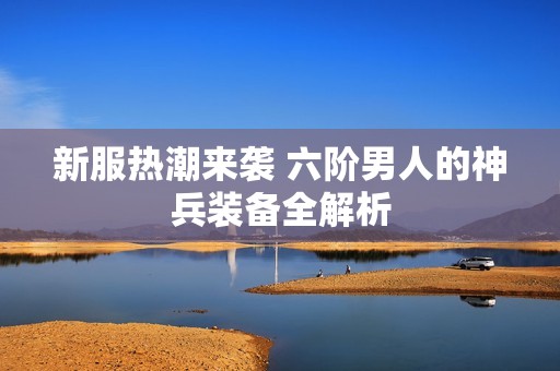 新服热潮来袭 六阶男人的神兵装备全解析