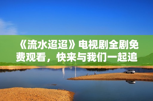《流水迢迢》电视剧全剧免费观看，快来与我们一起追剧吧