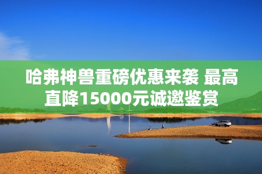 哈弗神兽重磅优惠来袭 最高直降15000元诚邀鉴赏