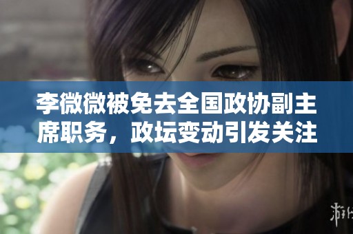 李微微被免去全国政协副主席职务，政坛变动引发关注