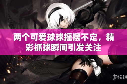 两个可爱球球摇摆不定，精彩抓球瞬间引发关注