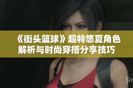 《街头篮球》超特悠夏角色解析与时尚穿搭分享技巧