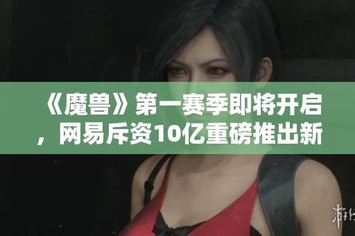 《魔兽》第一赛季即将开启，网易斥资10亿重磅推出新篇章