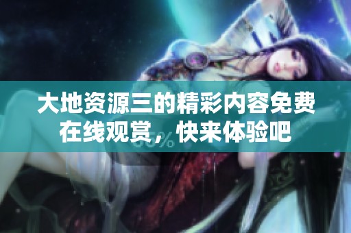 大地资源三的精彩内容免费在线观赏，快来体验吧