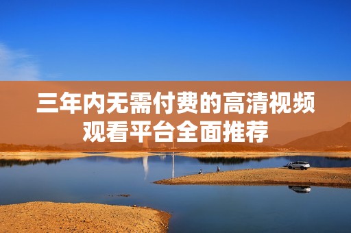 三年内无需付费的高清视频观看平台全面推荐