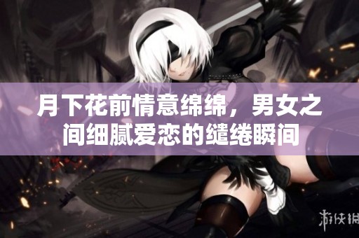 月下花前情意绵绵，男女之间细腻爱恋的缱绻瞬间