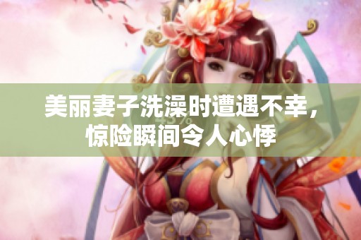 美丽妻子洗澡时遭遇不幸，惊险瞬间令人心悸