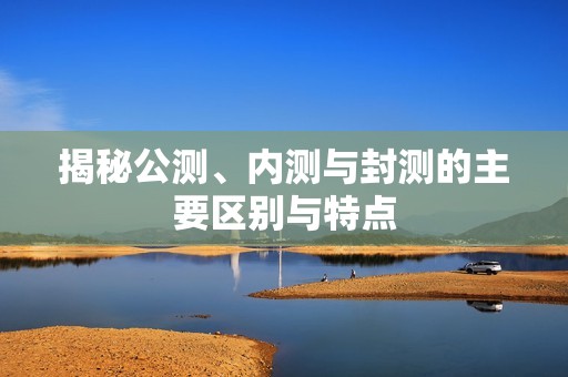揭秘公测、内测与封测的主要区别与特点
