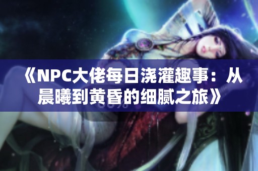 《NPC大佬每日浇灌趣事：从晨曦到黄昏的细腻之旅》