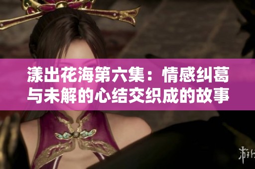 漾出花海第六集：情感纠葛与未解的心结交织成的故事
