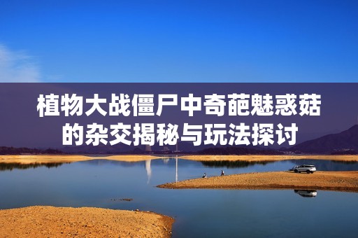 植物大战僵尸中奇葩魅惑菇的杂交揭秘与玩法探讨