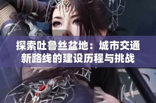 探索吐鲁丝盆地：城市交通新路线的建设历程与挑战